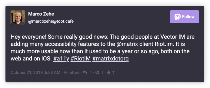 Marco Zehe @marcozehe@toot.cafe: Hey everyone! Some really good news: The good people at Vector IM are adding many accessibility features to the @matrix client Riot.im. It is much more usable now than it used to be a yaer or so ago, both on the web and on iOS. #a11y #RiotIM #matrixdotorg
